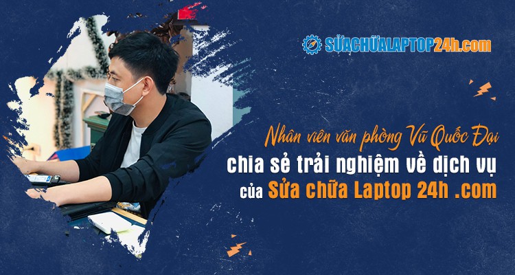 Nhân viên văn phòng Vũ Quốc Đại chia sẻ trải nghiệm về dịch vụ của Sửa chữa Laptop 24h .com