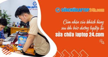 Cảm nhận của khách hàng sau khi bảo dưỡng laptop tại sửa chữa laptop 24h .com