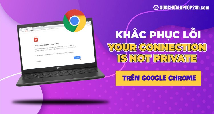 Khắc phục lỗi Your connection is not private trên Google Chrome