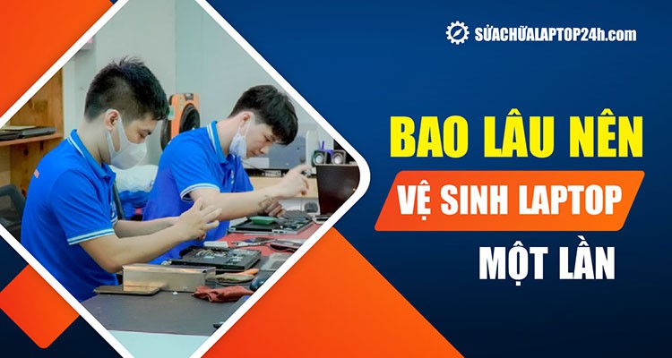 Bao lâu vệ sinh laptop 1 lần? | Lời khuyên từ chuyên gia