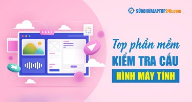 TOP 5 phần mềm kiểm tra cấu hình máy tính miễn phí, chi tiết nhất